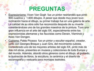 PREGUNTAS
• Expresionismo: Vicen Van Gogh fue un pintor neerlandés que pintó
900 cuadros y 1.600 dibujos. A pesar que desde muy joven tuvo
inclinación hacia el dibujo, su primer trabajo fue en una galería de arte.
La calidad de su obra sólo fue reconocida después de su muerte
considerándose uno de los grandes maestros de la pintura. Tuvo una
gran influencia en el arte del siglo XX, especialmente entre los
expresionistas alemanes y los fauvistas como Derain, Vlaminck y
Kees Van Dongen.
• Cubismo: Pablo Picasso fue un pintor y escultor español, creador,
junto con Georges Braque y Juan Gris, del movimiento cubista.
Considerado uno de los mayores artistas del siglo XX, pintó más de
dos mil obras, presentes en museos y colecciones de toda Europa y
del mundo. Además, abordó otros géneros como el dibujo, el grabado,
la ilustración de libros, la escultura, la cerámica y el diseño de
escenografía y vestuario para montajes teatrales.
 