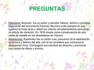 PREGUNTAS
• Futurismo: Boccioni fue un pintor y escultor italiano, teórico y principal
exponente del movimiento futurista. Boccioni evitó siempre en sus
cuadros la línea recta y utilizó los colores complementarios para crear
un efecto de vibración. En 1916 muere como consecuencia de una
caída de caballo en los alrededores de Verona.
• Abstracción: Kandinsky fue un pintor ruso, precursor de la abstracción
en pintura y teórico del arte, con él se considera que comienza la
abstracción lírica. Compaginó sus estudios de derecho y economía
con clases de dibujo y pintura.
 
