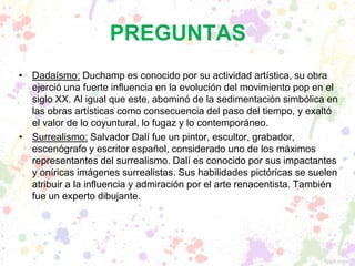 PREGUNTAS
• Dadaísmo: Duchamp es conocido por su actividad artística, su obra
ejerció una fuerte influencia en la evolución del movimiento pop en el
siglo XX. Al igual que este, abominó de la sedimentación simbólica en
las obras artísticas como consecuencia del paso del tiempo, y exaltó
el valor de lo coyuntural, lo fugaz y lo contemporáneo.
• Surrealismo: Salvador Dalí fue un pintor, escultor, grabador,
escenógrafo y escritor español, considerado uno de los máximos
representantes del surrealismo. Dalí es conocido por sus impactantes
y oníricas imágenes surrealistas. Sus habilidades pictóricas se suelen
atribuir a la influencia y admiración por el arte renacentista. También
fue un experto dibujante.
 