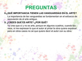 PREGUNTAS
8.¿QUÉ IMPORTANCIA TIENEN LAS VANGUARDIAS EN EL ARTE?
La importancia de las vanguardias se fundamentan en el esfuerzo de
renovación de el arte antiguo.
9. ¿CREES QUE ES ARTE? ¿POR QUÉ?
Yo creo que sí y no es arte, porque en algunos cuadros, cuando los
veos, si me expresan lo que el autor al pintar la obra quiere expresar,
pero en otros casos no sé que quiere decir el autor con su obra.
 