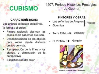CUBISMO
CARACTERÍSTICAS:
Los artistas se basan en la línea,
la forma y el orden.
• Pintura racional: plasman las
cosas como sabemos que son.
• Descomposición de los objetos
para verlos desde distintos
puntos de vista.
• Recuperación de la línea y los
planos, y eliminación de la
perspectiva.
• Simplificación del color.
1907, Periodo Histórico: Presagios
de Guerra
PINTORES Y OBRAS:
• Las señoritas de Avignon.
• Guernica
• Torre Eiffel.
• El Profeta.
Picasso
Delaunay
Gargallo
Guitarra y Cartas (1907) Juan Gris
 