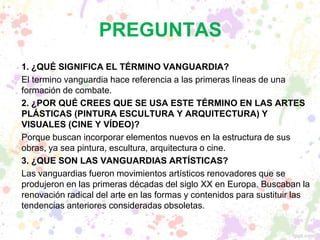 1. ¿QUÉ SIGNIFICA EL TÉRMINO VANGUARDIA?
El termino vanguardia hace referencia a las primeras líneas de una
formación de combate.
2. ¿POR QUÉ CREES QUE SE USA ESTE TÉRMINO EN LAS ARTES
PLÁSTICAS (PINTURA ESCULTURA Y ARQUITECTURA) Y
VISUALES (CINE Y VÍDEO)?
Porque buscan incorporar elementos nuevos en la estructura de sus
obras, ya sea pintura, escultura, arquitectura o cine.
3. ¿QUE SON LAS VANGUARDIAS ARTÍSTICAS?
Las vanguardias fueron movimientos artísticos renovadores que se
produjeron en las primeras décadas del siglo XX en Europa. Buscaban la
renovación radical del arte en las formas y contenidos para sustituir las
tendencias anteriores consideradas obsoletas.
PREGUNTAS
 