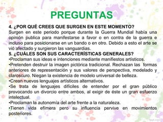 PREGUNTAS
4. ¿POR QUÉ CREES QUE SURGEN EN ESTE MOMENTO?
Surgen en este periodo porque durante la Guerra Mundial había una
opinión publica para manifestarse a favor o en contra de la guerra e
incluso para posicionarse en un bando o en otro. Debido a esto el arte se
vió afectado y surgieron las vanguardias.
5. ¿CUÁLES SON SUS CARACTERÍSTICAS GENERALES?
•Proclaman sus ideas e intenciones mediante manifiestos artísticos.
•Pretenden destruir la imagen pictórica tradicional. Rechazan las formas
anteriores de representación y sus valores de perspectiva, modelado y
claroscuro. Niegan la existencia de modelo universal de belleza.
•Crean nuevos lenguajes artísticos alternativos.
•Se trata de lenguajes difíciles de entender por el gran público
provocando un divorcio entre ambos, al exigir de éste un gran esfuerzo
intelectual.
•Proclaman la autonomía del arte frente a la naturaleza.
•Tienen vida efímera pero su influencia pervive en movimientos
posteriores.
 
