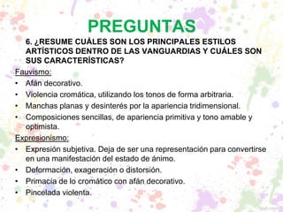 PREGUNTAS
6. ¿RESUME CUÁLES SON LOS PRINCIPALES ESTILOS
ARTÍSTICOS DENTRO DE LAS VANGUARDIAS Y CUÁLES SON
SUS CARACTERÍSTICAS?
Fauvismo:
• Afán decorativo.
• Violencia cromática, utilizando los tonos de forma arbitraria.
• Manchas planas y desinterés por la apariencia tridimensional.
• Composiciones sencillas, de apariencia primitiva y tono amable y
optimista.
Expresionismo:
• Expresión subjetiva. Deja de ser una representación para convertirse
en una manifestación del estado de ánimo.
• Deformación, exageración o distorsión.
• Primacía de lo cromático con afán decorativo.
• Pincelada violenta.
 