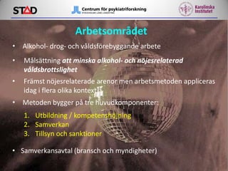 Arbetsområdet
• Alkohol- drog- och våldsförebyggande arbete
•

Målsättning att minska alkohol- och nöjesrelaterad
våldsbrottslighet

•

Främst nöjesrelaterade arenor men arbetsmetoden appliceras
idag i flera olika kontext

• Metoden bygger på tre huvudkomponenter:
1. Utbildning / kompetenshöjning
2. Samverkan
3. Tillsyn och sanktioner
• Samverkansavtal (bransch och myndigheter)

 