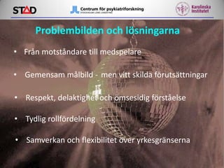 Problembilden och lösningarna
• Från motståndare till medspelare
• Gemensam målbild - men vitt skilda förutsättningar

• Respekt, delaktighet och ömsesidig förståelse
• Tydlig rollfördelning

• Samverkan och flexibilitet över yrkesgränserna

 