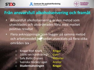 Från ansvarsfull alkoholservering och framåt
• Ansvarsfull alkoholservering är den metod som
utvecklades och utvärderades först med mycket
positiva resultat
• Flera avknoppningar som bygger på samma metod
och arbetsmodell har sedan utvecklats på flera olika
områden tex :
o
o
o
o
o

Krogar Mot Knark
100% ren hårdträning
Safe Baltic Cruises
Svenska Hockey Ligan
Studentsatsningen

Krogar
Gym
Rederier
Arenor
Krogar

 