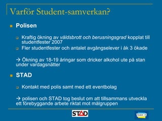 Varför Student-samverkan?


Polisen



Kraftig ökning av våldsbrott och berusningsgrad kopplat till
studentfester 2007
Fler studentfester och antalet avgångselever i åk 3 ökade

 Ökning av 18-19 åringar som dricker alkohol ute på stan
under vardagsnätter


STAD


Kontakt med polis samt med ett eventbolag

 polisen och STAD tog beslut om att tillsammans utveckla
ett förebyggande arbete riktat mot målgruppen

 