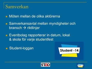 Samverkan


Möten mellan de olika aktörerna



Samverkansavtal mellan myndigheter och
bransch  riktlinjer



Eventbolag rapporterar in datum, lokal
& skola för varje studentfest



Student-loggan

 