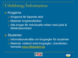 Utbildning/Information


Krogarna






Krogarna får löpande stöd
Material: kroghandboken
Alla krogar får individuella möten med polis &
tillståndsenheten

Studenter



Informationskvällar om krogregler för studenter
Material: visitkort med krogregler, checklistan,
hemsida www.08student.se

 