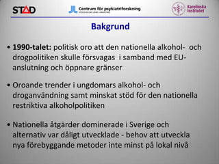 Bakgrund
• 1990-talet: politisk oro att den nationella alkohol- och
drogpolitiken skulle försvagas i samband med EUanslutning och öppnare gränser
• Oroande trender i ungdomars alkohol- och
droganvändning samt minskat stöd för den nationella
restriktiva alkoholpolitiken
• Nationella åtgärder dominerade i Sverige och
alternativ var dåligt utvecklade - behov att utveckla
nya förebyggande metoder inte minst på lokal nivå

 