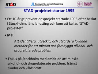 STAD-projektet startar 1995
• Ett 10-årigt preventionsprojekt startade 1995 efter beslut
I Stockholms läns landsting och kom att kallas “STADprojektet”
• Mål:
Att identifiera, utveckla, och utvärdera lovande
metoder för att minska och förebygga alkohol- och
drogrelaterade problem
• Fokus på Stockholm med ambition att minska
alkohol- och drogrelaterade problem, främst
skador och våldsbrott

 