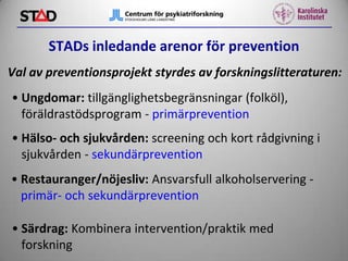 STADs inledande arenor för prevention
Val av preventionsprojekt styrdes av forskningslitteraturen:

• Ungdomar: tillgänglighetsbegränsningar (folköl),
föräldrastödsprogram - primärprevention
• Hälso- och sjukvården: screening och kort rådgivning i
sjukvården - sekundärprevention

• Restauranger/nöjesliv: Ansvarsfull alkoholservering primär- och sekundärprevention
• Särdrag: Kombinera intervention/praktik med
forskning

 