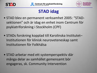STAD idag
• STAD blev en permanent verksamhet 2005: “STADsektionen” och är idag en enhet inom Centrum för
psykiatriforskning i Stockholm (CPF)
• STADs forskning kopplad till Karolinska Institutet–
Institutionen för klinisk neuroveteneskap samt
Institutionen för Folkhälsa
• STAD arbetar med ett systemperspektiv där
många delar av samhället gemensamt bör
engageras, sk. Community Intervention

 