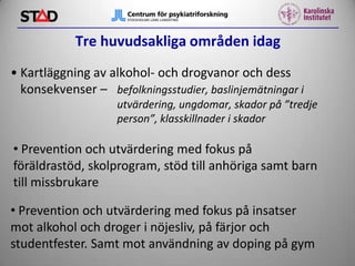 Tre huvudsakliga områden idag
• Kartläggning av alkohol- och drogvanor och dess
konsekvenser – befolkningsstudier, baslinjemätningar i
utvärdering, ungdomar, skador på ”tredje
person”, klasskillnader i skador

• Prevention och utvärdering med fokus på
föräldrastöd, skolprogram, stöd till anhöriga samt barn
till missbrukare
• Prevention och utvärdering med fokus på insatser
mot alkohol och droger i nöjesliv, på färjor och
studentfester. Samt mot användning av doping på gym

 