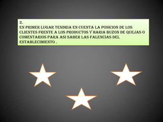 2.
En primer lugar tendria en cuenta la posicion de los
clientes frente a los productos y haria buzon de quejas o
comentarios para asi saber las falencias del
establecimiento .
 