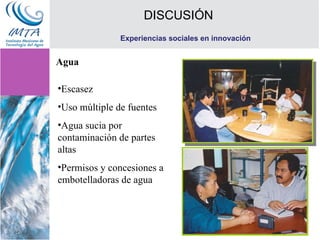 DISCUSIÓN Experiencias sociales en innovación Escasez Uso múltiple de fuentes Agua sucia por contaminación de partes altas Permisos y concesiones a embotelladoras de agua Agua 