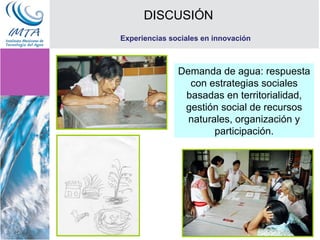 DISCUSIÓN Experiencias sociales en innovación Demanda de agua: respuesta con estrategias sociales basadas en territorialidad, gestión social de recursos naturales, organización y participación. 