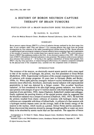 Brain (1991), 114, 1609-1629
A HISTORY OF BORON NEUTRON CAPTURE
THERAPY OF BRAIN TUMOURS
POSTULATION OF A BRAIN RADIATION DOSE TOLERANCE LIMIT
by DANIEL N. SLATKIN
(From the Medical Research Center, Brookhaven National Laboratory, Upton, New York, USA)
SUMMARY
Boron neutron capture therapy (BNCT) is a form of radiation therapy mediated by the short-range (less
than 10 fim) energetic alpha (4
He) and lithium-7 (7
Li) ionizing particles that result from the prompt
disintegration by slow neutrons of the stable-(nonradioactive) nucleus boron-10 (10
B). Recent advances
in radiobiological and toxicological evaluation of tumour-affirutive boron-containing drugs and in optimization
of the energies of neutrons in the incident beam have spurred interest in BNCT. This article presents a
history of BNCT that emphasizes studies in the USA. A new dosimetric analysis of the 1959—1961 clinical
trials of BNCT at Brookhaven National Laboratory is also presented. This analysis yields an acute radiation
dose tolerance limit estimate of —10 Gy-Eq to the capillary endothelium of human basal ganglia from
BNCT. (Gy-Eq: Gray-equivalent, or relative biological effectiveness of a radiation component multiplied
by the physical dose of the component (Gy), summed over the component kinds of radiation.)
INTRODUCTION
The existence of the neutron, an electrically neutral atomic particle with a mass equal
to that of the nucleus of hydrogen, the proton, was first postulated in Great Britain
(Rutherford, 1920). Experimental verification of the concept originated from discovery
of radiation with strange properties 10 years later in Germany (Bothe and Becker,
1930a, b). When alpha particles (energetic helium-4 nuclei) bombarded certain light
elements (most effectively, beryllium), electrically neutral radiation with unprecedented
penetrability in lead was detected by a Geiger counter. This so-called 'beryllium
radiation', at first considered to be ultra high energy gamma radiation, was found to
eject protons with energies of up to 4.5 million electron volts from hydrogen-containing
materials (Curie and Joliot, 1932). James Chadwick, Rutherford's student and colleague,
finally explained the puzzling kinetics of the ejected protons when he suggested that
the beryllium radiation was a stream of neutrons (Chadwick, 1932, 1937). He held that
the protons resulted from elastic collision of neutrons with hydrogen nuclei. Such
collisions are comparable with those of billiard balls. A collision of a fast neutron with
a hydrogen nucleus imparts some (on the average, half) of the kinetic energy of the
neutron to the nucleus, which recoils as a proton. Enrico Fermi and his associates in
Rome discovered that neutrons slowed by passage through paraffin or water are more
likely to be absorbed by atomic nuclei than are fast neutrons. The capacities of boron
Correspondence to: Dr Daniel N. Slatkin, Medical Research Center, Brookhaven National Laboratory, Upton,
NY 11973, USA.
Presented in part in the 254th Brookhaven Lecture, Brookhaven National Laboratory, September 21, 1989.
© Oxford University Press 1991
 