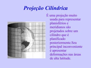 Projeção Cilíndrica   É uma projeção muito usada para representar planisférios e meridianos são projetados sobre um cilindro que é planificado posteriormente.Seu principal inconveniente é apresentar deformações nas áreas de alta latitude. 