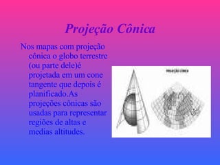 Projeção Cônica Nos mapas com projeção cônica o globo terrestre (ou parte dele)é projetada em um cone tangente que depois é planificado.As projeções cônicas são usadas para representar regiões de altas e medias altitudes. 