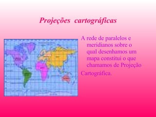Projeções  cartográficas A rede de paralelos e meridianos sobre o qual desenhamos um mapa constitui o que chamamos de Projeção Cartográfica.  
