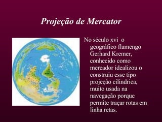Projeção de Mercator No século xvi  o geográfico flamengo Gerhard Kremer, conhecido como mercador idealizou o construiu esse tipo projeção cilindrica, muito usada na navegação porque permite traçar rotas em linha retas.  