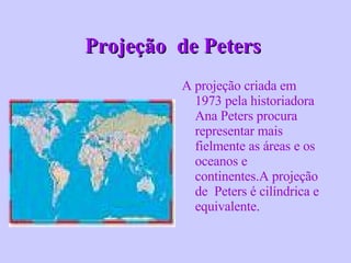 Projeção  de Peters   A projeção criada em 1973 pela historiadora Ana Peters procura representar mais fielmente as áreas e os oceanos e continentes.A projeção de  Peters é cilíndrica e equivalente . 