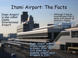 Itami Airport: The Facts
Itami Airport
is also called
Osaka
International
Airport.
• Although it has an
international title it
deals with almost all
domestic flights.