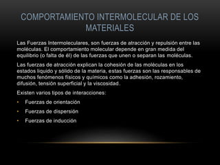 COMPORTAMIENTO INTERMOLECULAR DE LOS
MATERIALES
Las Fuerzas Intermoleculares, son fuerzas de atracción y repulsión entre las
moléculas. El comportamiento molecular depende en gran medida del
equilibrio (o falta de él) de las fuerzas que unen o separan las moléculas.
Las fuerzas de atracción explican la cohesión de las moléculas en los
estados liquido y sólido de la materia, estas fuerzas son las responsables de
muchos fenómenos físicos y químicos como la adhesión, rozamiento,
difusión, tensión superficial y la viscosidad.
Existen varios tipos de interacciones:
• Fuerzas de orientación
• Fuerzas de dispersión
• Fuerzas de inducción
 