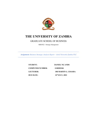THE UNIVERSITY OF ZAMBIA
GRADUATE SCHOOL OF BUSINESS
MBS5022 - Strategic Management
Assignment: Business Strategic Analysis Report – Airtel Networks Zambia PLC
STUDENT: DANIEL NG`ANDU
COMPUTER NUMBER: GSB202184
LECTURER: DR MARTIN L. CHASHA
DUE DATE: 14th
JULY, 2021
 