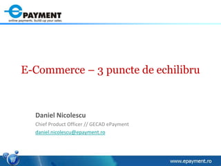 E-Commerce – 3 puncte de echilibru Daniel Nicolescu Chief Product Officer // GECAD ePayment daniel.nicolescu@epayment.ro 