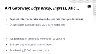API Gateway: Edge proxy, ingress, ADC...
▪ Exposes internal services to end-users (via multiple domains)
▪ Encapsulates backends (k8s, VMs, bare metal etc)
▪ TLS termination (enforcing minimum TLS version)
▪ End-user authentication/authorization
▪ Rate limiting (DDoS protection, etc)
 