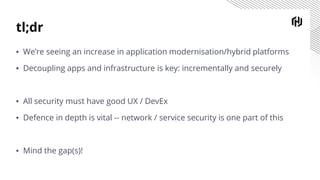 tl;dr
▪ We’re seeing an increase in application modernisation/hybrid platforms
▪ Decoupling apps and infrastructure is key: incrementally and securely
▪ All security must have good UX / DevEx
▪ Defence in depth is vital -- network / service security is one part of this
▪ Mind the gap(s)!
 