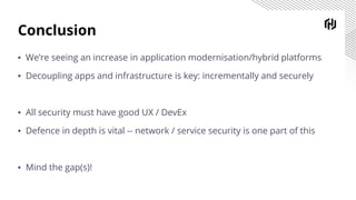 Conclusion
▪ We’re seeing an increase in application modernisation/hybrid platforms
▪ Decoupling apps and infrastructure is key: incrementally and securely
▪ All security must have good UX / DevEx
▪ Defence in depth is vital -- network / service security is one part of this
▪ Mind the gap(s)!
 