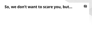 So, we don’t want to scare you, but...
 