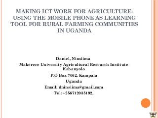 MAKING ICT WORK FOR AGRICULTURE:
 USING THE MOBILE PHONE AS LEARNING
TOOL FOR RURAL FARMING COMMUNITIES
              IN UGANDA




                   Daniel, Ninsiima
  Makerere University Agricultural Research Institute
                      Kabanyolo
                P.O Box 7062, Kampala
                       Uganda
             Email: dninsiima@gmail.com
                  Tel: +256712035192,
 
