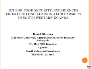ICT FOR FOOD SECURITY: EXPERIENCES
FROM LIFE LONG LEARNING FOR FARMERS
IN SOUTH WESTERN UGANDA
Daniel, Ninsiima
Makerere University Agricultural Research Institute
Kabanyolo
P.O Box 7062, Kampala
Uganda
Email: dninsiima@gmail.com
Tel: +256712035192,
 