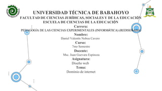 UNIVERSIDAD TÉCNICA DE BABAHOYO
FACULTAD DE CIENCIAS JURÍDICAS, SOCIALES Y DE LA EDUCACIÓN
ESCUELA DE CIENCIAS DE LA EDUCACIÓN
Carrera:
PEDAGOGÍA DE LAS CIENCIAS EXPERIMENTALES (INFORMÁTICA) (REDISEÑADA)
Nombre:
Daniel Valentín Noboa Cavero
Curso:
7mo Semestre
Docente:
Msc. Juan Guevara Espinoza
Asignatura:
Diseño web
Tema:
Dominio de internet
 