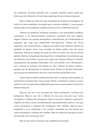 que cometemos. Devemos aprender com o passado, tentando superar aquilo que
foram, para nós, obstáculos e ir mais longe naquilo que foram as nossas conquistas.

       Hoje é sentida por todos nós uma necessidade de mudança de paradigma, em
virtude da nossa insatisfação com aquilo que se encontra instituído. A nossa geração
enfrenta, hoje, novos problemas, exigindo-se por isso novas e diferentes respostas.

        Falemos dos problemas ambientais associados a uma necessidade de políticas
conducentes a um desenvolvimento sustentável, assumindo hoje uma urgência
inegável. Falemos das questões demográficas, nomeadamente, do envelhecimento da
população, que exige uma solidariedade inter-geracional. Falemos dos fluxos
migratórios, das minorias étnicas e religiosas associadas a este fenómeno. Falemos da
igualdade de género, tantas vezes arredada do debate político mas não menos
importante. Falemos da adopção por parte de casais do mesmo sexo, que tem divido
opiniões. Falemos da legalização das drogas leves e da legalização da prostituição, que
são fenómenos que existem e que por isso exigem uma resposta. Falemos da internet,
nomeadamente, das questões relacionadas com a privacidade, com a liberalização e
com a reforma da protecção dos direitos de autor. Falemos do eterno combate a
qualquer tipo de discriminação ou exclusão social. Falemos de questões fracturantes,
que são para nós estruturantes, como diz o nosso secretário-geral Pedro Alves.

       Temos então um difícil caminho pela frente que é a resposta a estas questões, na
qual teremos de apostar toda a nossa energia. Porém, só poderemos avançar se o povo
confiar em nós e se assim formos legitimados, para em seu nome, estarmos à frente dos
destinos deste país.

       Digo-vos que não é com acusações que vamos reconquistar a confiança dos
portugueses. Digo-vos que não é olhando de cima para este povo que vamos
reconquistar a confiança dos portugueses. Digo-vos que não é julgando-o ignorante e
culpado-o de todos os males, simultaneamente responsabilizando-o pelo seu voto, que
vamos reconquistar a confiança dos portugueses. Pelo contrário, digo-vos que é
respeitando o povo, respeitando a sua vontade e atendendo aos seus anseios, que
vamos reconquistar a confiança dos cidadãos. Digo-vos ainda que este papel, já não é
dos que estão, mas sim dos que virão!

       Mais do que nunca é necessária uma credibilização da política.
 