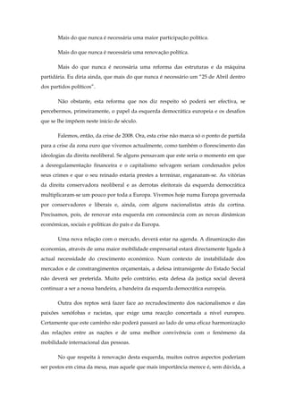 Mais do que nunca é necessária uma maior participação política.

       Mais do que nunca é necessária uma renovação política.

       Mais do que nunca é necessária uma reforma das estruturas e da máquina
partidária. Eu diria ainda, que mais do que nunca é necessário um “25 de Abril dentro
dos partidos políticos”.

       Não obstante, esta reforma que nos diz respeito só poderá ser efectiva, se
percebermos, primeiramente, o papel da esquerda democrática europeia e os desafios
que se lhe impõem neste início de século.

       Falemos, então, da crise de 2008. Ora, esta crise não marca só o ponto de partida
para a crise da zona euro que vivemos actualmente, como também o florescimento das
ideologias da direita neoliberal. Se alguns pensavam que este seria o momento em que
a desregulamentação financeira e o capitalismo selvagem seriam condenados pelos
seus crimes e que o seu reinado estaria prestes a terminar, enganaram-se. As vitórias
da direita conservadora neoliberal e as derrotas eleitorais da esquerda democrática
multiplicaram-se um pouco por toda a Europa. Vivemos hoje numa Europa governada
por conservadores e liberais e, ainda, com alguns nacionalistas atrás da cortina.
Precisamos, pois, de renovar esta esquerda em consonância com as novas dinâmicas
económicas, sociais e políticas do país e da Europa.

       Uma nova relação com o mercado, deverá estar na agenda. A dinamização das
economias, através de uma maior mobilidade empresarial estará directamente ligada à
actual necessidade do crescimento económico. Num contexto de instabilidade dos
mercados e de constrangimentos orçamentais, a defesa intransigente do Estado Social
não deverá ser preterida. Muito pelo contrário, esta defesa da justiça social deverá
continuar a ser a nossa bandeira, a bandeira da esquerda democrática europeia.

       Outra dos reptos será fazer face ao recrudescimento dos nacionalismos e das
paixões xenófobas e racistas, que exige uma reacção concertada a nível europeu.
Certamente que este caminho não poderá passará ao lado de uma eficaz harmonização
das relações entre as nações e de uma melhor convivência com o fenómeno da
mobilidade internacional das pessoas.

       No que respeita à renovação desta esquerda, muitos outros aspectos poderiam
ser postos em cima da mesa, mas aquele que mais importância merece é, sem dúvida, a
 