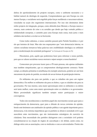 defesa do aprofundamento do projecto europeu, como o ambiente necessário e o
habitat natural da ideologia de esquerda. Compreendamos que sem Europa ou com
menos Europa, o socialismo será engolido pelas forças neoliberais e neoconservadoras,
veiculadas na acção dos organismos internacionais. Por isso não desistamos deste
nobre projecto de integração, porque, como defendia Jean Monnet, a Europa nasceu e
cresceu, num contexto de crise e eu acredito que desde que haja vontade política e
solidariedade europeias, o caminho para uma Europa mais coesa, mais justa e mais
solidária não tardará a revelar-se no horizonte.

       Como todos sabemos, o nosso caminho passará pelo Partido Socialista e é por
ele que teremos de lutar. Mas não nos esqueçamos que “sem democracia interna, os
valores socialistas tornam-se belas palavras sem credibilidade ideológica ou utilidade
para a modernização da sociedade portuguesa” (in Declaração de Princípios do PS)

       Discutamos, pois, aquilo que poderemos fazer para reformar o nosso partido,
para que os valores socialistas nunca morram e sejam sempre a nossa bandeira!

       Comecemos por procurar trazer para o PS mais pessoas, não apenas militantes
mas também simpatizantes, que se comprometem ideologicamente connosco. Neste
campo, as eleições primárias à semelhança do exemplo americano, poderia ser um bom
mecanismo de ponto de partida, no estudo de novas formas de participação interna.

       Os militantes são para um partido, o que os cidadãos são para um regime
democrático. Ou melhor os militantes são para os eleitos, o que os cidadãos são para os
governantes. Por isso mesmo, uma maior aproximação entre os militantes e os eleitos
será tanto melhor, como uma maior aproximação entre os cidadãos e os governantes.
Maior proximidade significará também sempre maior participação e maior
convergência.

       Todos nós reconhecemos o meritório papel dos movimentos sociais quer para o
enriquecimento da democracia, quer para a difusão de novas correntes de opinião.
Sendo este fenómeno um catalisador da opinião pública e um agente importante para a
democracia, é da extrema importância que os partidos se abram à sociedade civil e que
auscultem estes movimentos, que são instrumentos estratégicos do exercício da
cidadania. Esta necessidade dos partidos dialogarem com a sociedade civil poderia
consubstanciar-se na criação de órgãos de auscultação e de debate, assim como, no
diálogo sério com as associações, com os sindicatos e com as universidades. Porém não
 