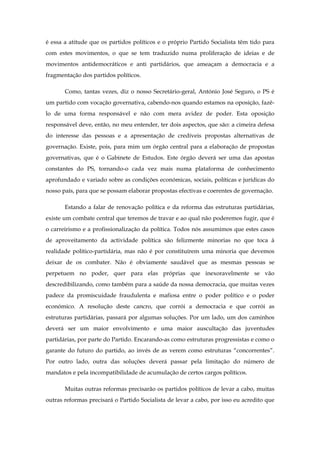 é essa a atitude que os partidos políticos e o próprio Partido Socialista têm tido para
com estes movimentos, o que se tem traduzido numa proliferação de ideias e de
movimentos antidemocráticos e anti partidários, que ameaçam a democracia e a
fragmentação dos partidos políticos.

       Como, tantas vezes, diz o nosso Secretário-geral, António José Seguro, o PS é
um partido com vocação governativa, cabendo-nos quando estamos na oposição, fazê-
lo de uma forma responsável e não com mera avidez de poder. Esta oposição
responsável deve, então, no meu entender, ter dois aspectos, que são: a cimeira defesa
do interesse das pessoas e a apresentação de credíveis propostas alternativas de
governação. Existe, pois, para mim um órgão central para a elaboração de propostas
governativas, que é o Gabinete de Estudos. Este órgão deverá ser uma das apostas
constantes do PS, tornando-o cada vez mais numa plataforma de conhecimento
aprofundado e variado sobre as condições económicas, sociais, políticas e jurídicas do
nosso país, para que se possam elaborar propostas efectivas e coerentes de governação.

       Estando a falar de renovação política e da reforma das estruturas partidárias,
existe um combate central que teremos de travar e ao qual não poderemos fugir, que é
o carreirismo e a profissionalização da política. Todos nós assumimos que estes casos
de aproveitamento da actividade política são felizmente minorias no que toca à
realidade político-partidária, mas não é por constituírem uma minoria que devemos
deixar de os combater. Não é obviamente saudável que as mesmas pessoas se
perpetuem no poder, quer para elas próprias que inexoravelmente se vão
descredibilizando, como também para a saúde da nossa democracia, que muitas vezes
padece da promiscuidade fraudulenta e mafiosa entre o poder político e o poder
económico. A resolução deste cancro, que corrói a democracia e que corrói as
estruturas partidárias, passará por algumas soluções. Por um lado, um dos caminhos
deverá ser um maior envolvimento e uma maior auscultação das juventudes
partidárias, por parte do Partido. Encarando-as como estruturas progressistas e como o
garante do futuro do partido, ao invés de as verem como estruturas “concorrentes”.
Por outro lado, outra das soluções deverá passar pela limitação do número de
mandatos e pela incompatibilidade de acumulação de certos cargos políticos.

       Muitas outras reformas precisarão os partidos políticos de levar a cabo, muitas
outras reformas precisará o Partido Socialista de levar a cabo, por isso eu acredito que
 