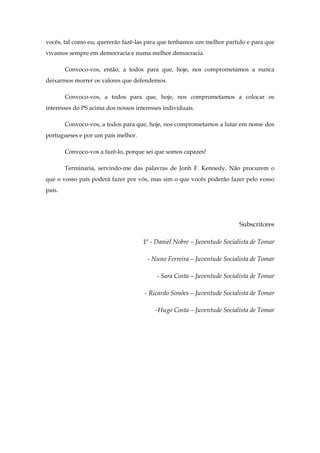 vocês, tal como eu, quererão fazê-las para que tenhamos um melhor partido e para que
vivamos sempre em democracia e numa melhor democracia.

        Convoco-vos, então, a todos para que, hoje, nos comprometamos a nunca
deixarmos morrer os valores que defendemos.

        Convoco-vos, a todos para que, hoje, nos comprometamos a colocar os
interesses do PS acima dos nossos interesses individuais.

        Convoco-vos, a todos para que, hoje, nos comprometamos a lutar em nome dos
portugueses e por um país melhor.

        Convoco-vos a fazê-lo, porque sei que somos capazes!

        Terminaria, servindo-me das palavras de Jonh F. Kennedy. Não procurem o
que o vosso país poderá fazer por vós, mas sim o que vocês poderão fazer pelo vosso
país.




                                                                         Subscritores

                                     1º - Daniel Nobre – Juventude Socialista de Tomar

                                       - Nuno Ferreira – Juventude Socialista de Tomar

                                          - Sara Costa – Juventude Socialista de Tomar

                                      - Ricardo Simões – Juventude Socialista de Tomar

                                          -Hugo Costa – Juventude Socialista de Tomar
 