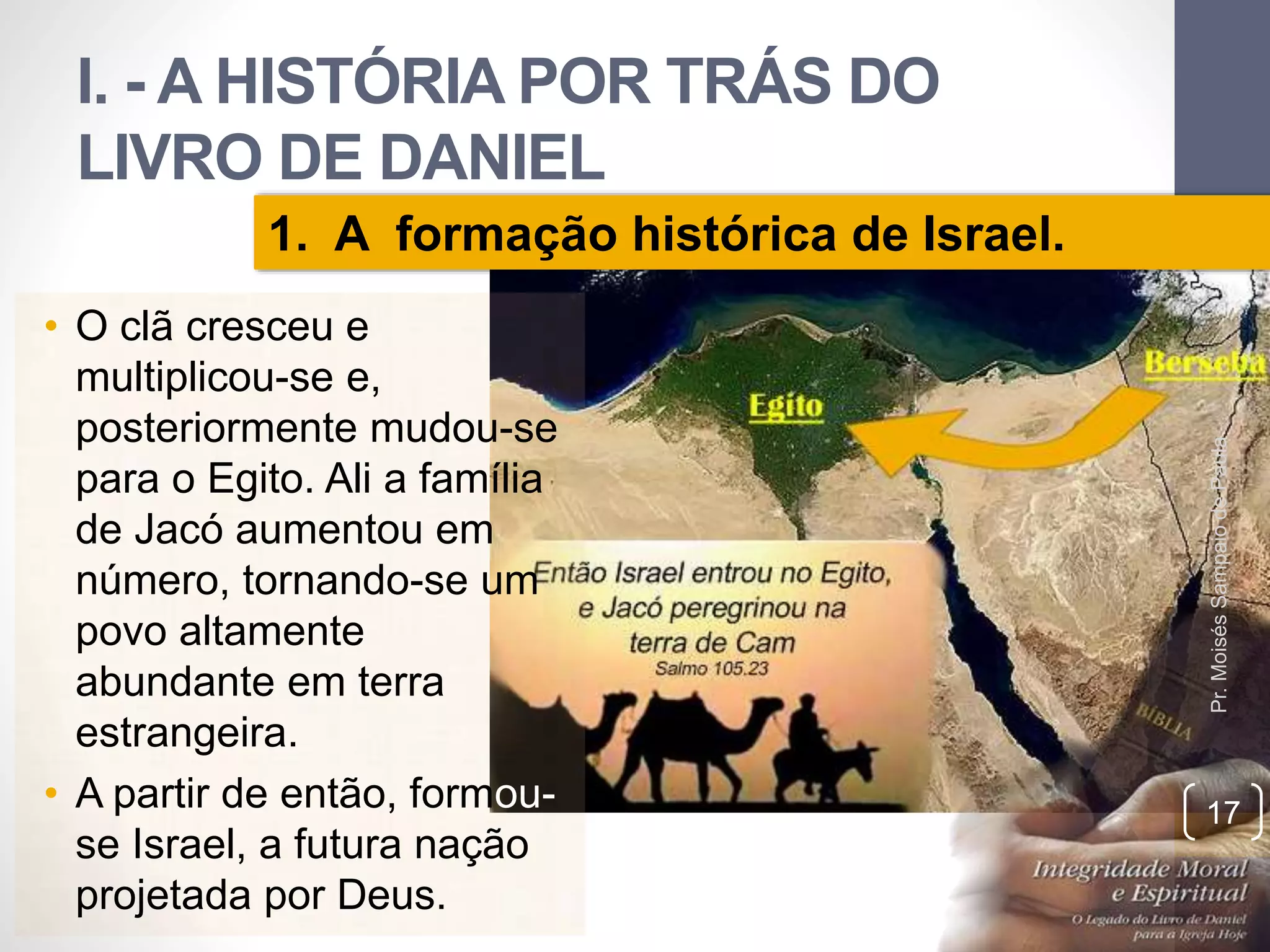 I. - A HISTÓRIA POR TRÁS DO 
LIVRO DE DANIEL 
• O clã cresceu e 
multiplicou-se e, 
posteriormente mudou-se 
para o Egito. Ali a família 
de Jacó aumentou em 
número, tornando-se um 
povo altamente 
abundante em terra 
estrangeira. 
• A partir de então, formou-se 
Israel, a futura nação 
projetada por Deus. 
Pr. Moisés Sampaio de Paula 
17 
1. A formação histórica de Israel. 
 