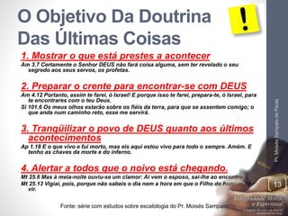 O Objetivo Da Doutrina 
Das Últimas Coisas 
1. Mostrar o que está prestes a acontecer 
Am 3.7 Certamente o Senhor DEUS não fará coisa alguma, sem ter revelado o seu 
segredo aos seus servos, os profetas. 
2. Preparar o crente para encontrar-se com DEUS 
Am 4.12 Portanto, assim te farei, ó Israel! E porque isso te farei, prepara-te, ó Israel, para 
te encontrares com o teu Deus. 
Sl 101.6 Os meus olhos estarão sobre os fiéis da terra, para que se assentem comigo; o 
que anda num caminho reto, esse me servirá. 
3. Tranqüilizar o povo de DEUS quanto aos últimos 
acontecimentos 
Ap 1.18 E o que vivo e fui morto, mas eis aqui estou vivo para todo o sempre. Amém. E 
tenho as chaves da morte e do inferno. 
4. Alertar a todos que o noivo está chegando. 
Mt 25.6 Mas à meia-noite ouviu-se um clamor: Aí vem o esposo, saí-lhe ao encontro. 
Mt 25.13 Vigiai, pois, porque não sabeis o dia nem a hora em que o Filho do homem há de 
vir. 
Pr. Moisés Sampaio de Paula 
Fonte: série com estudos sobre escatologia do Pr. Moisés Sampaio 
13 
 
