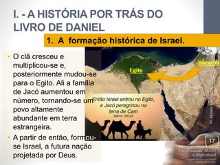 I. - A HISTÓRIA POR TRÁS DO 
LIVRO DE DANIEL 
• O clã cresceu e 
multiplicou-se e, 
posteriormente mudou-se 
para o Egito. Ali a família 
de Jacó aumentou em 
número, tornando-se um 
povo altamente 
abundante em terra 
estrangeira. 
• A partir de então, formou-se 
Israel, a futura nação 
projetada por Deus. 
Pr. Moisés Sampaio de Paula 
17 
1. A formação histórica de Israel. 
 
