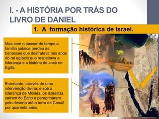 I. - A HISTÓRIA POR TRÁS DO 
LIVRO DE DANIEL 
Pr. Moisés Sampaio de Paula 
18 
1. A formação histórica de Israel. 
Mas com o passar do tempo a 
família judaica perdeu as 
benesses que desfrutava nos anos 
do rei egípcio que respeitava a 
liderança e a história de José no 
Egito. 
Entretanto, através de uma 
intervenção divina, e sob a 
liderança de Moisés, os israelitas 
saíram do Egito e peregrinaram 
pelo deserto até a terra de Canaã 
por quarenta anos. 
 