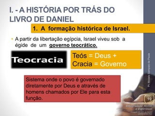 I. - A HISTÓRIA POR TRÁS DO 
LIVRO DE DANIEL 
• A partir da libertação egípcia, Israel viveu sob a 
égide de um governo teocrático. 
Pr. Moisés Sampaio de Paula 
19 
1. A formação histórica de Israel. 
Teós = Deus + 
Cracia = Governo 
Sistema onde o povo é governado 
diretamente por Deus e através de 
homens chamados por Ele para esta 
função. 
 