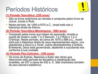 Períodos Históricos 
(1) Período Teocrático: (330 anos) 
 São os livros anteriores ao reinado e composto pelos livros de 
Josué, Juízes e Rute. 
 Neste período, de 1405 a1075 a.C., Israel está sob a 
liderança direta do Eterno. 
(2) Período Teocrático-Monárquico: (984 anos) 
 Composto pelos livros que tratam da ascensão, divisão e 
queda de Israel e Judá: 1 e 2 Samuel, 1 e 2 Reis e 1 e 2 
Crônicas. Neste período, de cerca de 1070 a 586 a.C., Israel 
está sob a liderança direta de seus representantes régios, uns 
obedientes a Deus e a Torah, outros desobedientes a ambos. 
Entretanto, Deus está governando, abatendo e suscitando reis 
conforme à sua vontade. 
(3) Período Pós-Cativeiro: (105 anos) 
 Os livros de Esdras, Neemias e Ester são obras que 
descrevem este período de disciplina e repatriação dos 
israelitas, de 537 a cerca de 432 a. C. São chamados também 
de pós-cativeiro babilônico. 
 